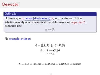Derivação
Definição
Dizemos que α deriva (diretamente) β, se β puder ser obtido
substituindo alguma subcadeia de α, utilizando uma regra de P,
denotado por:
α ⇒ β.
No exemplo anterior:
G = ({S, A}, {a, b}, P, S)
P : S → aSb|A
A → E
S ⇒ aSb ⇒ aaSbb ⇒ aaaSbbb ⇒ aaaEbbb = aaabbb
15
 