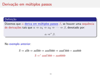 Derivação em múltiplos passos
Definição
Dizemos que α deriva em múltiplos passos β, se houver uma sequência
de derivações tais que α ⇒ α1 ⇒ α2 ⇒ · · · ⇒ β, denotado por:
α ⇒∗
β.
No exemplo anterior:
S ⇒ aSb ⇒ aaSbb ⇒ aaaSbbb ⇒ aaaEbbb = aaabbb
S ⇒∗
aaaEbbb = aaabbbb
16
 