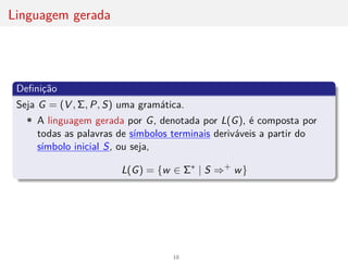 Linguagem gerada
Definição
Seja G = (V , Σ, P, S) uma gramática.
• A linguagem gerada por G, denotada por L(G), é composta por
todas as palavras de sı́mbolos terminais deriváveis a partir do
sı́mbolo inicial S, ou seja,
L(G) = {w ∈ Σ∗
| S ⇒+
w}
18
 