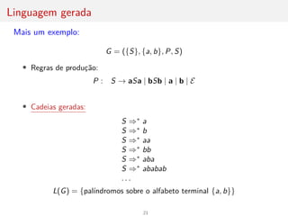 Linguagem gerada
Mais um exemplo:
G = ({S}, {a, b}, P, S)
• Regras de produção:
P : S → aSa | bSb | a | b | E
• Cadeias geradas:
S ⇒∗
a
S ⇒∗
b
S ⇒∗
aa
S ⇒∗
bb
S ⇒∗
aba
S ⇒∗
ababab
. . .
L(G) = {palı́ndromos sobre o alfabeto terminal {a, b}}
21
 