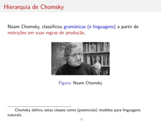 Hierarquia de Chomsky
Noam Chomsky, classificou gramáticas (e linguagens) a partir de
restrições em suas regras de produção.
Figura: Noam Chomsky
Chomsky definiu estas classes como (potenciais) modelos para linguagens
naturais.
23
 