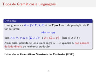 Tipos de Gramáticas e Linguagens
Definição:
Uma gramática G = (V , Σ, S, P) é do Tipo 1 se toda produção de P
for da forma:
vAw → vzw
com A ∈ V , v, w ∈ (Σ ∪ V )∗ e z ∈ (Σ ∪ V )+ (isto é, z 6= E).
Além disso, permite-se uma única regra S → E quando S não aparece
do lado direito de nenhuma produção.
Estas são as Gramáticas Sensı́veis de Contexto (GSC).
26
 