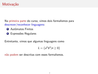 Motivação
Na primeira parte do curso, vimos dois formalismos para
descrever/reconhecer linguagens:
1 Autômatos Finitos
2 Expressões Regulares
Entretanto, vimos que algumas linguagens como
L = {an
bn
|n ≥ 0}
não podem ser descritas com esses formalismos.
3
 