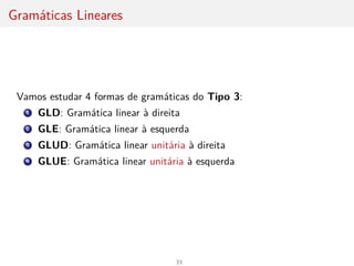 Gramáticas Lineares
Vamos estudar 4 formas de gramáticas do Tipo 3:
1 GLD: Gramática linear à direita
2 GLE: Gramática linear à esquerda
3 GLUD: Gramática linear unitária à direita
4 GLUE: Gramática linear unitária à esquerda
33
 