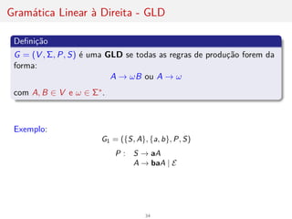 Gramática Linear à Direita - GLD
Definição
G = (V , Σ, P, S) é uma GLD se todas as regras de produção forem da
forma:
A → ωB ou A → ω
com A, B ∈ V e ω ∈ Σ∗.
Exemplo:
G1 = ({S, A}, {a, b}, P, S)
P : S → aA
A → baA | E
34
 