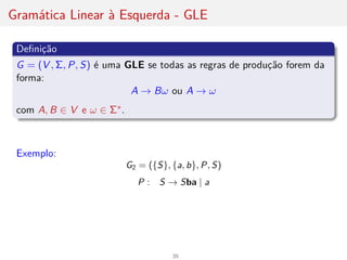 Gramática Linear à Esquerda - GLE
Definição
G = (V , Σ, P, S) é uma GLE se todas as regras de produção forem da
forma:
A → Bω ou A → ω
com A, B ∈ V e ω ∈ Σ∗.
Exemplo:
G2 = ({S}, {a, b}, P, S)
P : S → Sba | a
35
 