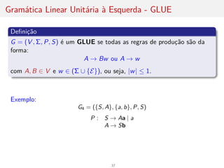 Gramática Linear Unitária à Esquerda - GLUE
Definição
G = (V , Σ, P, S) é um GLUE se todas as regras de produção são da
forma:
A → Bw ou A → w
com A, B ∈ V e w ∈ (Σ ∪ {E}), ou seja, |w| ≤ 1.
Exemplo:
G4 = ({S, A}, {a, b}, P, S)
P : S → Aa | a
A → Sb
37
 