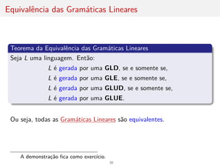 Equivalência das Gramáticas Lineares
Teorema da Equivalência das Gramáticas Lineares
Seja L uma linguagem. Então:
L é gerada por uma GLD, se e somente se,
L é gerada por uma GLE, se e somente se,
L é gerada por uma GLUD, se e somente se,
L é gerada por uma GLUE.
Ou seja, todas as Gramáticas Lineares são equivalentes.
A demonstração fica como exercı́cio.
38
 