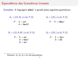 Equivalência das Gramáticas Lineares
Exemplos: A linguagem a(ba)∗ é gerada pelas seguintes gramáticas:
G1 = ({S, A}, {a, b}, P, S)
P : S → aA
A → baA|E
G2 = ({S}, {a, b}, P, S)
P : S → Sba|a
G3 = ({S, A, B}, {a, b}, P, S)
P : S → aA
A → bB|E
B → aA
G4 = ({S}, {a, b}, P, S)
P : S → Aa|a
A → Sb
Portanto, G1, G2, G3 e G4 são equivalentes.
39
 