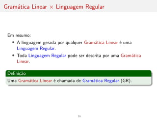 Gramática Linear × Linguagem Regular
Em resumo:
• A linguagem gerada por qualquer Gramática Linear é uma
Linguagem Regular.
• Toda Linguagem Regular pode ser descrita por uma Gramática
Linear.
Definição
Uma Gramática Linear é chamada de Gramática Regular (GR).
55
 