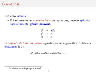 Gramáticas
Definição informal:
• É basicamente um conjunto finito de regras que, quando aplicadas
sucessivamente, geram palavras.
S → aSb
S → A
A → E
O conjunto de todas as palavras geradas por uma gramática G define a
linguagem L(G).
{ab, aabb, aaabbb, aaaabbbb, . . . }
Já vimos essa linguagem antes?
6
 