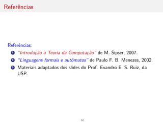 Referências
Referências:
1 “Introdução à Teoria da Computação” de M. Sipser, 2007.
2 “Linguagens formais e autômatos” de Paulo F. B. Menezes, 2002.
3 Materiais adaptados dos slides do Prof. Evandro E. S. Ruiz, da
USP.
60
 