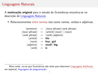 Linguagens Naturais
A motivação original para o estudo de Gramáticas encontra-se na
descrição de Linguagens Naturais:
• Relacionamentos entre termos tais como nomes, verbos e adjetivos.
hsentencei → hnoun phraseihverb phrasei
hnoun phrasei → harticleihnouni | hnouni
hverb phrasei → hverbihadjetivei
harticlei → the
hnouni → boy | girl
hadjetivei → small | big
hverbi → is
Mais tarde, viu-se que Gramáticas são úteis para descrever Linguagens Artificiais,
em especial, linguagens de programação.
7
 