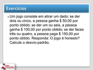Exercícios
⚫ Um jogo consiste em atirar um dado; se der
dois ou cinco, a pessoa ganha $ 50,00 por
ponto obtido; se der um ou seis, a pessoa
ganha $ 100,00 por ponto obtido; se der faces
três ou quatro, a pessoa paga $ 150,00 por
ponto obtido. Responda: O jogo é honesto?
Calcule o desvio-padrão.
 