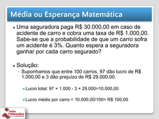 Média ou Esperança Matemática
⚫ Uma seguradora paga R$ 30.000,00 em caso de
acidente de carro e cobra uma taxa de R$ 1.000,00.
Sabe-se que a probabilidade de que um carro sofra
um acidente é 3%. Quanto espera a seguradora
ganhar por cada carro segurado?
⚫ Solução:
◦ Suponhamos que entre 100 carros, 97 dão lucro de R$
1.000,00 e 3 dão prejuízo de R$ 29.000,00.
●Lucro total: 97 × 1.000 - 3 × 29.000=10.000,00
●Lucro médio por carro = 10.000,00/100= R$ 100,00
 