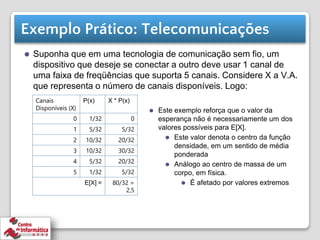 Exemplo Prático: Telecomunicações
⚫ Suponha que em uma tecnologia de comunicação sem fio, um
dispositivo que deseje se conectar a outro deve usar 1 canal de
uma faixa de freqüências que suporta 5 canais. Considere X a V.A.
que representa o número de canais disponíveis. Logo:
Canais
Disponíveis (X)
P(x) X * P(x)
0 1/32 0
1 5/32 5/32
2 10/32 20/32
3 10/32 30/32
4 5/32 20/32
5 1/32 5/32
E[X] = 80/32 =
2,5
⚫ Este exemplo reforça que o valor da
esperança não é necessariamente um dos
valores possíveis para E[X].
⚫ Este valor denota o centro da função
densidade, em um sentido de média
ponderada
⚫ Análogo ao centro de massa de um
corpo, em física.
⚫ É afetado por valores extremos
 