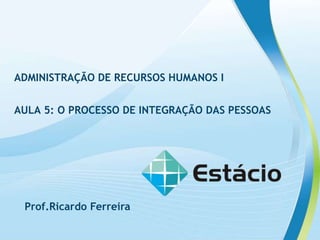 ADMINISTRAÇÃO DE RECURSOS HUMANOS I
AULA 5: O PROCESSO DE INTEGRAÇÃO DAS PESSOAS
ADMINISTRAÇÃO DE RECURSOS HUMANOS I
AULA 5: O PROCESSO DE INTEGRAÇÃO DAS PESSOAS
Prof.Ricardo Ferreira
 