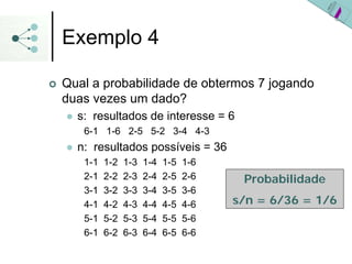 Exemplo 4
| Qual a probabilidade de obtermos 7 jogando
duas vezes um dado?
z s: resultados de interesse = 6
6-1 1-6 2-5 5-2 3-4 4-3
z n: resultados possíveis = 36
1-1 1-2 1-3 1-4 1-5 1-6
2-1 2-2 2-3 2-4 2-5 2-6
3-1 3-2 3-3 3-4 3-5 3-6
4-1 4-2 4-3 4-4 4-5 4-6
5-1 5-2 5-3 5-4 5-5 5-6
6-1 6-2 6-3 6-4 6-5 6-6
Probabilidade
s/n = 6/36 = 1/6
 