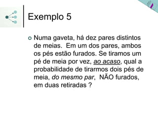 Exemplo 5
| Numa gaveta, há dez pares distintos
de meias. Em um dos pares, ambos
os pés estão furados. Se tiramos um
pé de meia por vez, ao acaso, qual a
probabilidade de tirarmos dois pés de
meia, do mesmo par, NÃO furados,
em duas retiradas ?
 