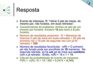 Resposta
| Evento de interesse, R: "retirar 2 pés de meias, do
mesmo par, não furados, em duas retiradas“.
| Características do problema: Ambos os pés de um
mesmo par furados. Existem 18 pés bons e 2 pés
furados.
| Número de resultados possíveis: N = Maneiras de
tirarmos 2 pés de meia em duas retiradas = 20 pés da
primeira vez x 19 pés da segunda vez (um já foi
retirado) = 380.
| Número de resultados favoráveis: n(R) = O primeiro
pé não furado pode ser escolhido de 18 maneiras. Na
segunda retirada, só há um pé de meia que combina
com o já retirado. Então, n(R) = 18 x 1 = 18.
| Cálculo da probabilidade do evento de interesse:
P(R) = n(R) / N = 18 / 380 = 0,0474 = 4,74%
 