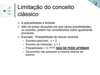 Limitação do conceito
clássico
| A aplicabilidade é limitada
| Não há tantas situações em que várias possibilidades,
ou eventos, podem ser considerados como igualmente
prováveis
| Exemplo: Probabilidade de chover amanhã.
z Eventos possíveis: n = 2
z Eventos de interesse: s = 1
z Probabilidade = ½ ???? NÃO SE PODE AFIRMAR
z Os eventos não possuem a mesma chance de
ocorrer.
 
