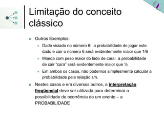 Limitação do conceito
clássico
| Outros Exemplos:
z Dado viciado no número 6: a probabilidade de jogar este
dado e cair o número 6 será evidentemente maior que 1/6
z Moeda com peso maior do lado de cara: a probabilidade
de cair “cara” será evidentemente maior que ½
z Em ambos os casos, não podemos simplesmente calcular a
probabilidade pela relação s/n.
| Nestes casos e em diversos outros, a interpreta
interpretaç
ção
ão
freq
freqü
üencial
encial deve ser utilizada para determinar a
possibilidade de ocorrência de um evento – a
PROBABILIDADE
 