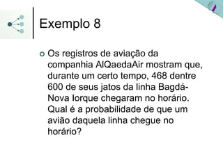 Exemplo 8
| Os registros de aviação da
companhia AlQaedaAir mostram que,
durante um certo tempo, 468 dentre
600 de seus jatos da linha Bagdá-
Nova Iorque chegaram no horário.
Qual é a probabilidade de que um
avião daquela linha chegue no
horário?
 