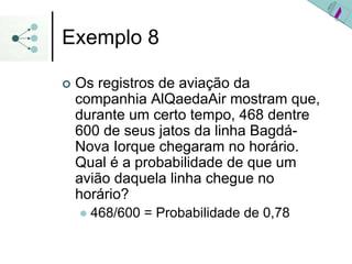 Exemplo 8
| Os registros de aviação da
companhia AlQaedaAir mostram que,
durante um certo tempo, 468 dentre
600 de seus jatos da linha Bagdá-
Nova Iorque chegaram no horário.
Qual é a probabilidade de que um
avião daquela linha chegue no
horário?
z 468/600 = Probabilidade de 0,78
 