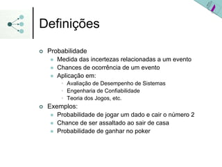 Definições
| Probabilidade
z Medida das incertezas relacionadas a um evento
z Chances de ocorrência de um evento
z Aplicação em:
• Avaliação de Desempenho de Sistemas
• Engenharia de Confiabilidade
• Teoria dos Jogos, etc.
| Exemplos:
z Probabilidade de jogar um dado e cair o número 2
z Chance de ser assaltado ao sair de casa
z Probabilidade de ganhar no poker
 