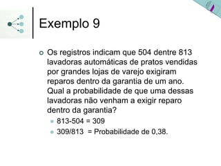 Exemplo 9
| Os registros indicam que 504 dentre 813
lavadoras automáticas de pratos vendidas
por grandes lojas de varejo exigiram
reparos dentro da garantia de um ano.
Qual a probabilidade de que uma dessas
lavadoras não venham a exigir reparo
dentro da garantia?
z 813-504 = 309
z 309/813 = Probabilidade de 0,38.
 