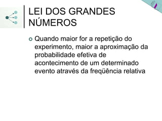 LEI DOS GRANDES
NÚMEROS
| Quando maior for a repetição do
experimento, maior a aproximação da
probabilidade efetiva de
acontecimento de um determinado
evento através da freqüência relativa
 