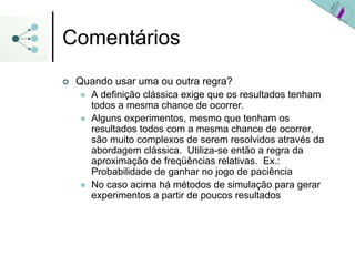 Comentários
| Quando usar uma ou outra regra?
z A definição clássica exige que os resultados tenham
todos a mesma chance de ocorrer.
z Alguns experimentos, mesmo que tenham os
resultados todos com a mesma chance de ocorrer,
são muito complexos de serem resolvidos através da
abordagem clássica. Utiliza-se então a regra da
aproximação de freqüências relativas. Ex.:
Probabilidade de ganhar no jogo de paciência
z No caso acima há métodos de simulação para gerar
experimentos a partir de poucos resultados
 