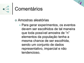 Comentários
| Amostras aleatórias
z Para gerar experimentos, os eventos
devem ser escolhidos de tal maneira
que toda possível amostra de “n”
elementos da população tenha a
mesma chance de ser escolhida,
sendo um conjunto de dados
representativo, imparcial e não
tendencioso.
 