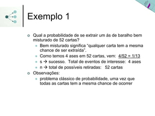 Exemplo 1
| Qual a probabilidade de se extrair um ás de baralho bem
misturado de 52 cartas?
z Bem misturado significa “qualquer carta tem a mesma
chance de ser extraída”.
z Como temos 4 ases em 52 cartas, vem: 4/52 = 1/13
z s Æ sucesso. Total de eventos de interesse: 4 ases
z n Æ total de possíveis retiradas: 52 cartas
| Observações:
z problema clássico de probabilidade, uma vez que
todas as cartas tem a mesma chance de ocorrer
 