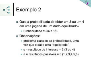 Exemplo 2
| Qual a probabilidade de obter um 3 ou um 4
em uma jogada de um dado equilibrado?
z Probabilidade = 2/6 = 1/3
| Observações:
z problema clássico de probabilidade, uma
vez que o dado está “equilibrado”.
z s = resultado de interesse = 2 (3 ou 4)
z n = resultados possíveis = 6 (1,2,3,4,5,6)
 