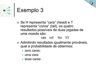 Exemplo 3
| Se H representa “cara” (head) e T
representa “coroa” (tail), os quatro
resultados possíveis de duas jogadas de
uma moeda são:
HH HT TH TT
| Admitindo resultados igualmente prováveis,
qual a probabilidade de obtermos:
z zero caras:
z uma cara:
z duas caras:
 