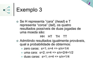 Exemplo 3
| Se H representa “cara” (head) e T
representa “coroa” (tail), os quatro
resultados possíveis de duas jogadas de
uma moeda são:
HH HT TH TT
| Admitindo resultados igualmente prováveis,
qual a probabilidade de obtermos:
z zero caras: s=1; n=4 => s/n=1/4
z uma cara: s=2; n=4 => s/n=2/4=1/2
z duas caras: s=1; n=4 => s/n=1/4
 