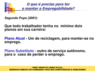 O que é preciso para ter e manter a Empregabilidade? Segundo Pupo (2001): Que todo trabalhador tenha no  mínimo dois planos em sua carreira: Plano Atual -  Um de reciclagem, para manter-se no emprego. Plano Substituto -  outro de serviço autônomo, para o  caso de perder o emprego. 