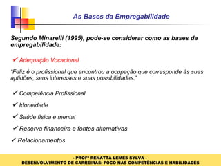 As Bases da Empregabilidade Segundo Minarelli (1995), pode-se considerar como as bases da empregabilidade :      Adequação Vocacional “ Feliz é o profissional que encontrou a ocupação que corresponde às suas aptidões, seus interesses e suas possibilidades.”      Competência Profissional      Idoneidade      Saúde física e mental      Reserva financeira e fontes alternativas     Relacionamentos 