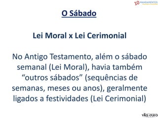 O Sábado
Lei Moral x Lei Cerimonial
No Antigo Testamento, além o sábado
semanal (Lei Moral), havia também
“outros sábados” (sequências de
semanas, meses ou anos), geralmente
ligados a festividades (Lei Cerimonial)
 