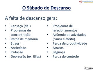 O Sábado de Descanso
A falta de descanso gera:
• Cansaço (dã!)
• Problemas de
concentração
• Perda de memória
• Stress
• Ansiedade
• Irritação
• Depressão (ex: Elias)
• Problemas de
relacionamentos
• Acúmulo de atividades
(causa e efeito)
• Perda de produtividade
• Atrasos
• Bagunça
• Perda do controle
 