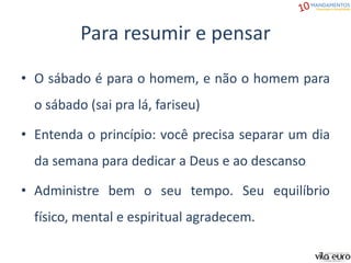 Para resumir e pensar
• O sábado é para o homem, e não o homem para
o sábado (sai pra lá, fariseu)
• Entenda o princípio: você precisa separar um dia
da semana para dedicar a Deus e ao descanso
• Administre bem o seu tempo. Seu equilíbrio
físico, mental e espiritual agradecem.
 