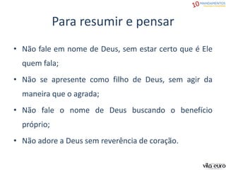 Para resumir e pensar
• Não fale em nome de Deus, sem estar certo que é Ele
quem fala;
• Não se apresente como filho de Deus, sem agir da
maneira que o agrada;
• Não fale o nome de Deus buscando o benefício
próprio;
• Não adore a Deus sem reverência de coração.
 