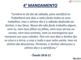 4° MANDAMENTO
“Lembra-te do dia de sábado, para santificá-lo.
Trabalhará seis dias e neles farás todos os seus
trabalhos, mas o sétimo dia é o sábado dedicado ao
Senhor, o teu Deus. Nesse dia não farás trabalho algum,
nem tu, nem teus filhos ou filhas, nem teus servos ou
servas, nem teus animais, nem os estrangeiros que
morarem em suas cidades. Pois em seis dias o Senhor fez
os céus e a terra, o mar e tudo o que neles existe, mas no
sétimo dia descansou. Portanto, o Senhor abençoou o
sétimo dia e o santificou.”
- Êxodo 20:8-11
 