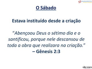 O Sábado
Estava instituído desde a criação
“Abençoou Deus o sétimo dia e o
santificou, porque nele descansou de
toda a obra que realizara na criação.”
– Gênesis 2:3
 