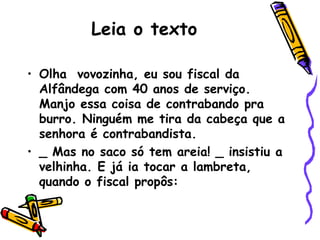 Leia o texto Olha  vovozinha, eu sou fiscal da Alfândega com 40 anos de serviço. Manjo essa coisa de contrabando pra burro. Ninguém me tira da cabeça que a senhora é contrabandista. _ Mas no saco só tem areia! _ insistiu a velhinha. E já ia tocar a lambreta, quando o fiscal propôs: 