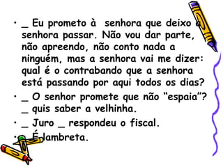 _ Eu prometo à  senhora que deixo a senhora passar. Não vou dar parte, não apreendo, não conto nada a ninguém, mas a senhora vai me dizer: qual é o contrabando que a senhora está passando por aqui todos os dias? _ O senhor promete que não “espaia”? _ quis saber a velhinha. _ Juro _ respondeu o fiscal. _ É lambreta. 