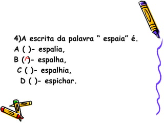 4)A escrita da palavra “ espaia” é. A ( )- espalia,  B ( )- espalha,  C ( )- espalhia,  D ( )- espichar. 