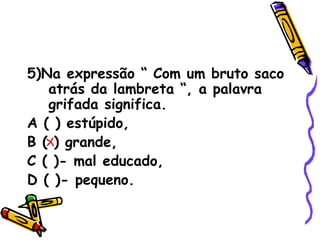 5)Na expressão “ Com um bruto saco atrás da lambreta “, a palavra grifada significa. A ( ) estúpido,  B ( ) grande,  C ( )- mal educado,  D ( )- pequeno. 