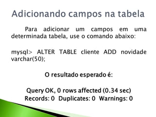 Para adicionar um campos em uma
determinada tabela, use o comando abaixo:

mysql> ALTER TABLE cliente ADD novidade
varchar(50);

          O resultado esperado é:

    Query OK, 0 rows affected (0.34 sec)
    Records: 0 Duplicates: 0 Warnings: 0
 